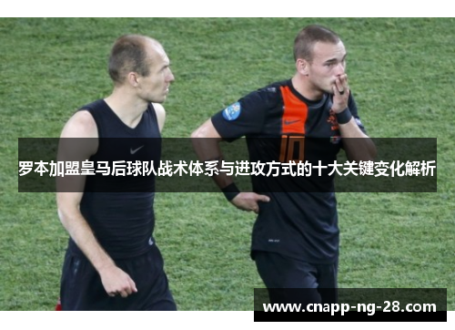 罗本加盟皇马后球队战术体系与进攻方式的十大关键变化解析 罗本加盟皇马后球队战术体系与进攻方式的十大关键变化解析