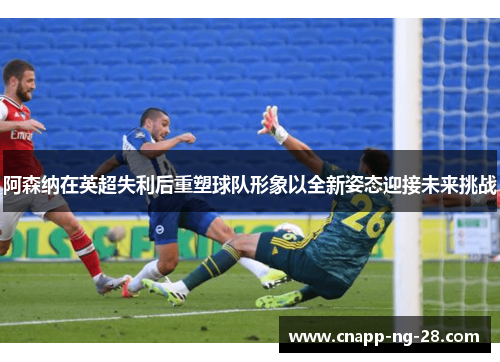 阿森纳在英超失利后重塑球队形象以全新姿态迎接未来挑战 阿森纳在英超失利后重塑球队形象以全新姿态迎接未来挑战