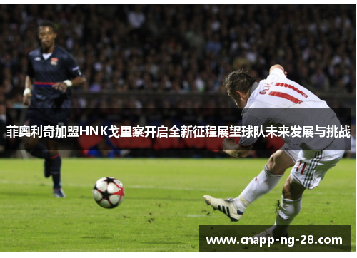 菲奥利奇加盟HNK戈里察开启全新征程展望球队未来发展与挑战